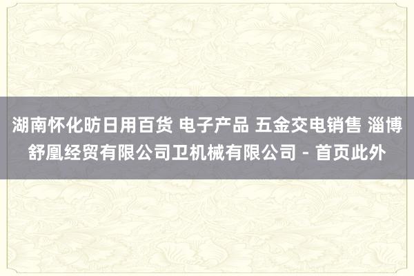 湖南怀化昉日用百货 电子产品 五金交电销售 淄博舒凰经贸有限公司卫机械有限公司 - 首页此外
