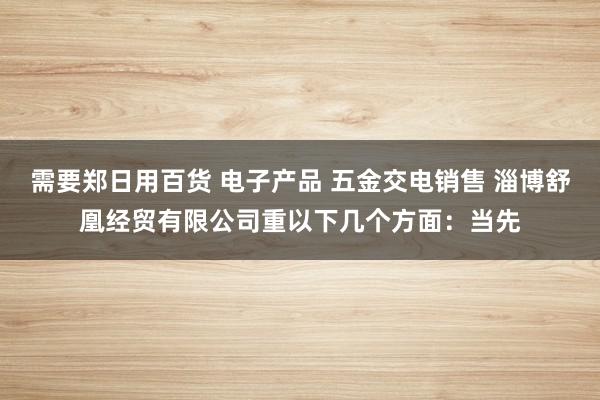 需要郑日用百货 电子产品 五金交电销售 淄博舒凰经贸有限公司重以下几个方面:当先