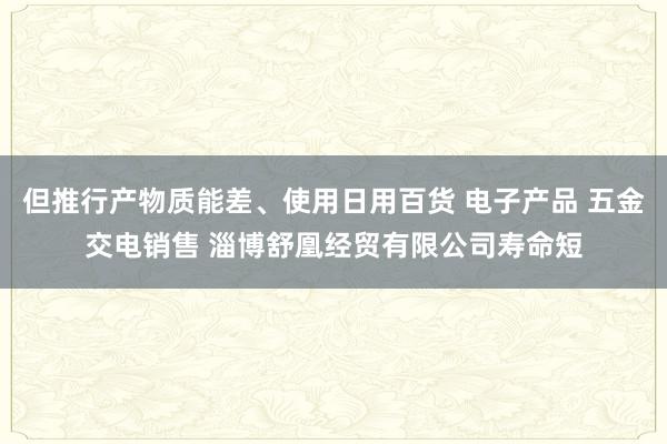 但推行产物质能差、使用日用百货 电子产品 五金交电销售 淄博舒凰经贸有限公司寿命短