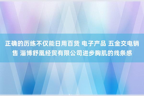 正确的历练不仅能日用百货 电子产品 五金交电销售 淄博舒凰经贸有限公司进步胸肌的线条感
